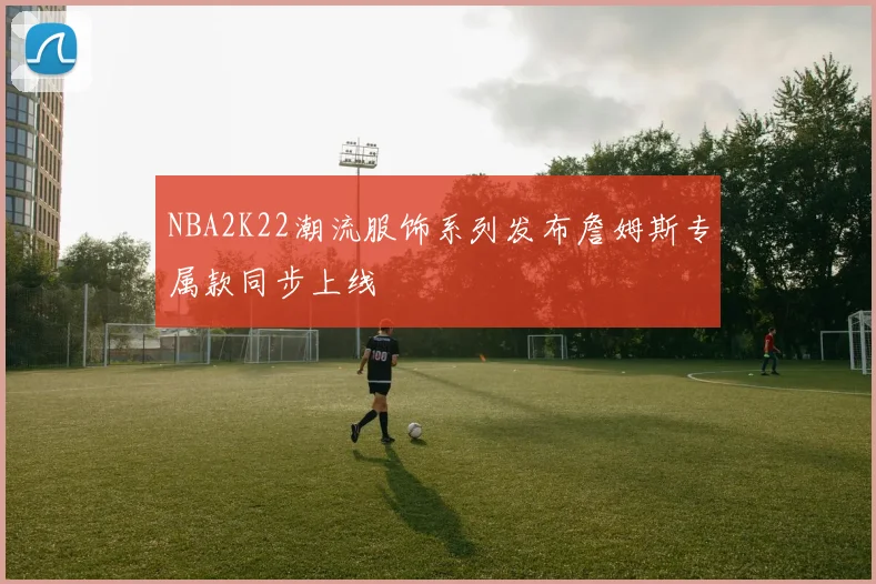 NBA2K22潮流服饰系列发布詹姆斯专属款同步上线