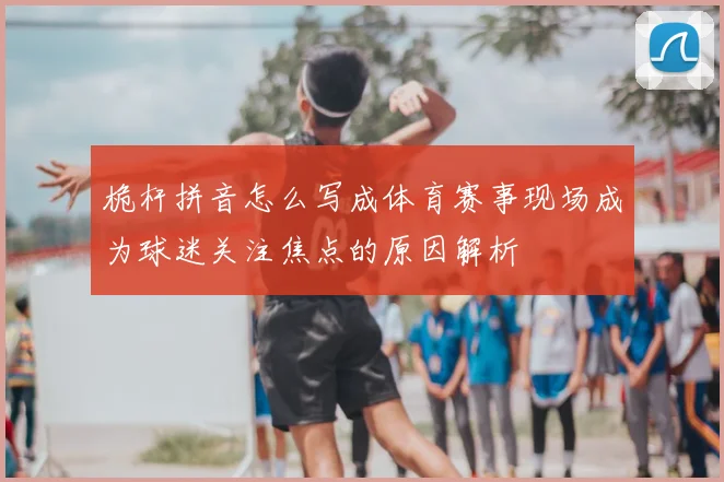 桅杆拼音怎么写成体育赛事现场成为球迷关注焦点的原因解析
