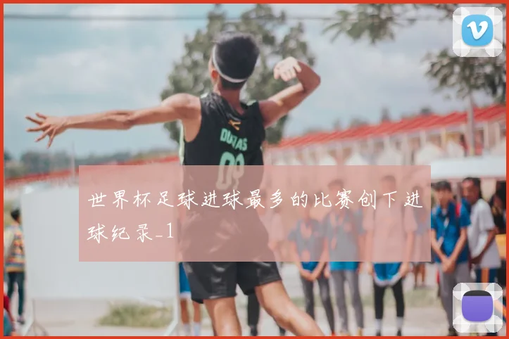 世界杯足球进球最多的比赛创下进球纪录_1