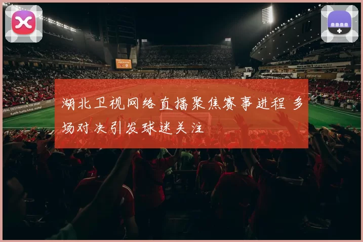 湖北卫视网络直播聚焦赛事进程 多场对决引发球迷关注
