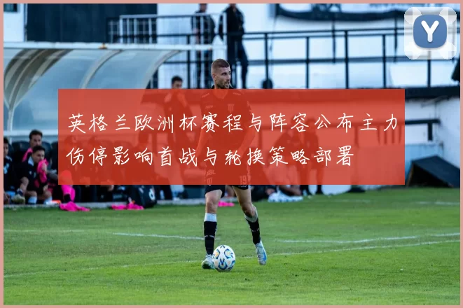 英格兰欧洲杯赛程与阵容公布主力伤停影响首战与轮换策略部署