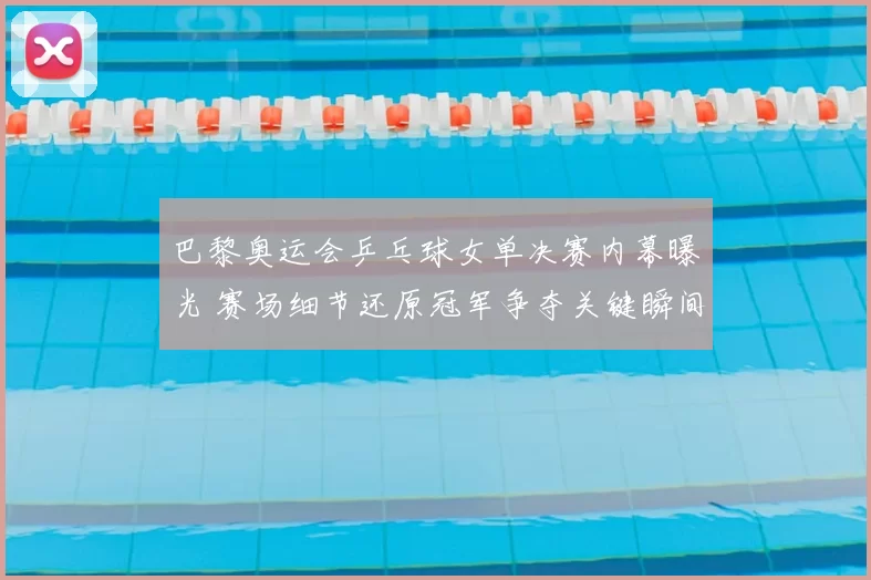 巴黎奥运会乒乓球女单决赛内幕曝光 赛场细节还原冠军争夺关键瞬间