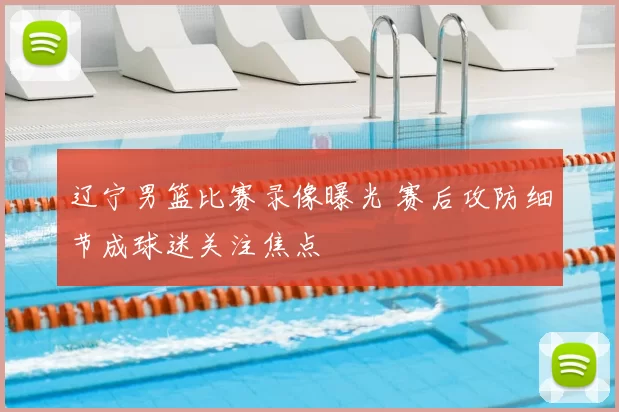 辽宁男篮比赛录像曝光 赛后攻防细节成球迷关注焦点