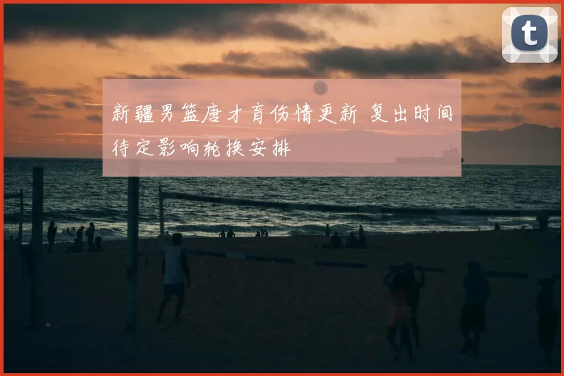 新疆男篮唐才育伤情更新 复出时间待定影响轮换安排