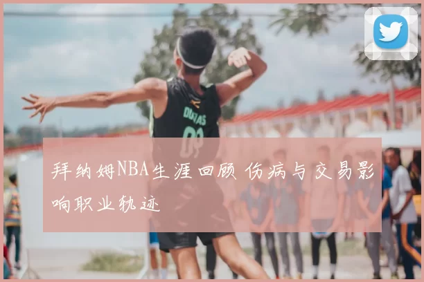 拜纳姆NBA生涯回顾 伤病与交易影响职业轨迹