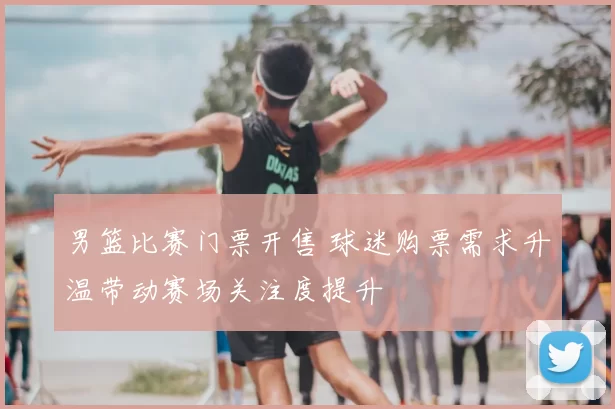 男篮比赛门票开售 球迷购票需求升温带动赛场关注度提升