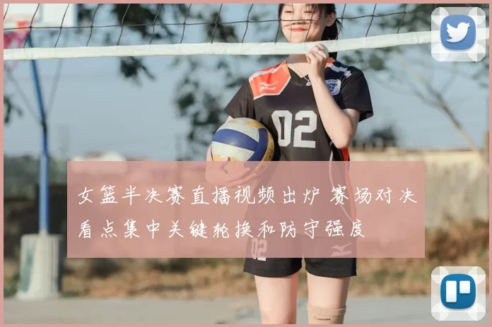 女篮半决赛直播视频出炉 赛场对决看点集中关键轮换和防守强度