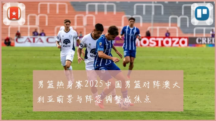 男篮热身赛2025中国男篮对阵澳大利亚前景与阵容调整成焦点