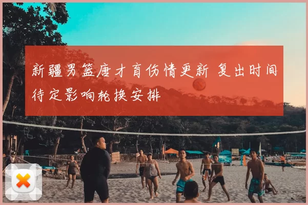 新疆男篮唐才育伤情更新 复出时间待定影响轮换安排