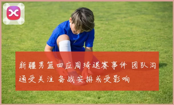新疆男篮回应周琦退赛事件 团队沟通受关注 备战安排或受影响