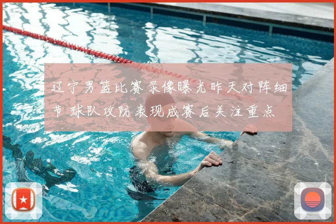 辽宁男篮比赛录像曝光昨天对阵细节 球队攻防表现成赛后关注重点