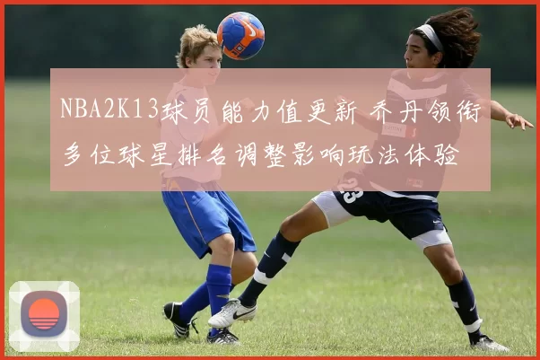 NBA2K13球员能力值更新 乔丹领衔多位球星排名调整影响玩法体验