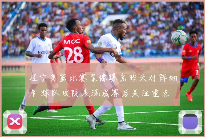 辽宁男篮比赛录像曝光昨天对阵细节 球队攻防表现成赛后关注重点