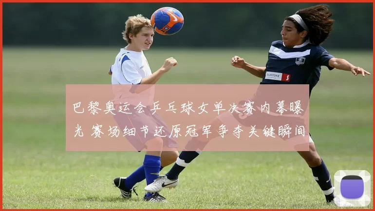 巴黎奥运会乒乓球女单决赛内幕曝光 赛场细节还原冠军争夺关键瞬间